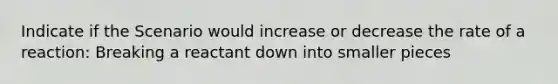 Indicate if the Scenario would increase or decrease the rate of a reaction: Breaking a reactant down into smaller pieces