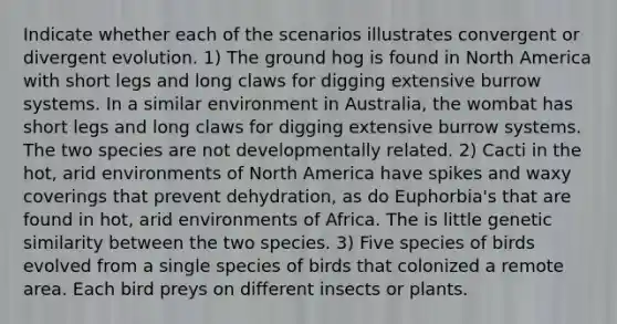 Indicate whether each of the scenarios illustrates convergent or divergent evolution. 1) The ground hog is found in North America with short legs and long claws for digging extensive burrow systems. In a similar environment in Australia, the wombat has short legs and long claws for digging extensive burrow systems. The two species are not developmentally related. 2) Cacti in the hot, arid environments of North America have spikes and waxy coverings that prevent dehydration, as do Euphorbia's that are found in hot, arid environments of Africa. The is little genetic similarity between the two species. 3) Five species of birds evolved from a single species of birds that colonized a remote area. Each bird preys on different insects or plants.