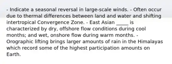 - Indicate a seasonal reversal in large-scale winds. - Often occur due to thermal differences between land and water and shifting intertropical Convergence Zone. - East Asian _____ is characterized by dry, offshore flow conditions during cool months; and wet, onshore flow during warm months. - Orographic lifting brings larger amounts of rain in the Himalayas which record some of the highest participation amounts on Earth.