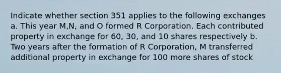 Indicate whether section 351 applies to the following exchanges a. This year M,N, and O formed R Corporation. Each contributed property in exchange for 60, 30, and 10 shares respectively b. Two years after the formation of R Corporation, M transferred additional property in exchange for 100 more shares of stock