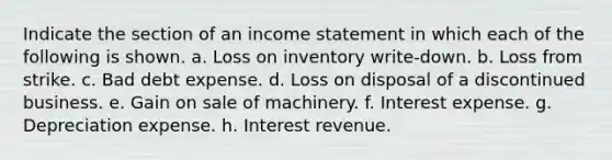 Indicate the section of an income statement in which each of the following is shown. a. Loss on inventory write-down. b. Loss from strike. c. Bad debt expense. d. Loss on disposal of a discontinued business. e. Gain on sale of machinery. f. Interest expense. g. Depreciation expense. h. Interest revenue.