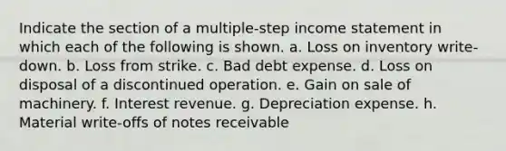 Indicate the section of a multiple-step income statement in which each of the following is shown. a. Loss on inventory write-down. b. Loss from strike. c. Bad debt expense. d. Loss on disposal of a discontinued operation. e. Gain on sale of machinery. f. Interest revenue. g. Depreciation expense. h. Material write-offs of notes receivable