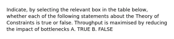 Indicate, by selecting the relevant box in the table below, whether each of the following statements about the Theory of Constraints is true or false. Throughput is maximised by reducing the impact of bottlenecks A. TRUE B. FALSE