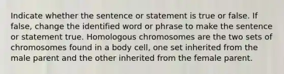 Indicate whether the sentence or statement is true or false. If false, change the identified word or phrase to make the sentence or statement true. Homologous chromosomes are the two sets of chromosomes found in a body cell, one set inherited from the male parent and the other inherited from the female parent.