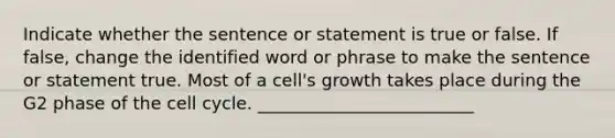 Indicate whether the sentence or statement is true or false. If false, change the identified word or phrase to make the sentence or statement true. Most of a cell's growth takes place during the G2 phase of the cell cycle. _________________________