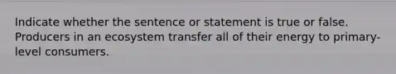 Indicate whether the sentence or statement is true or false. Producers in an ecosystem transfer all of their energy to primary-level consumers.