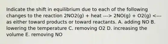 Indicate the shift in equilibrium due to each of the following changes to the reaction 2NO2(g) + heat ---> 2NO(g) + O2(g) <--- as either toward products or toward reactants. A. adding NO B. lowering the temperature C. removing O2 D. increasing the volume E. removing NO