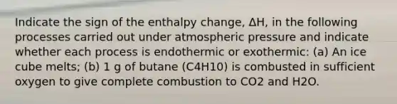 Indicate the sign of the enthalpy change, ΔH, in the following processes carried out under atmospheric pressure and indicate whether each process is endothermic or exothermic: (a) An ice cube melts; (b) 1 g of butane (C4H10) is combusted in sufficient oxygen to give complete combustion to CO2 and H2O.