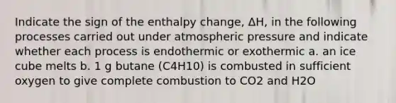 Indicate the sign of the enthalpy change, ΔH, in the following processes carried out under atmospheric pressure and indicate whether each process is endothermic or exothermic a. an ice cube melts b. 1 g butane (C4H10) is combusted in sufficient oxygen to give complete combustion to CO2 and H2O