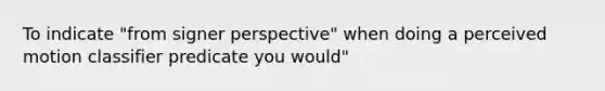 To indicate "from signer perspective" when doing a perceived motion classifier predicate you would"