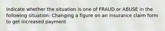 Indicate whether the situation is one of FRAUD or ABUSE in the following situation: Changing a figure on an insurance claim form to get increased payment