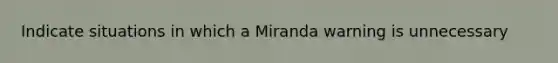 Indicate situations in which a Miranda warning is unnecessary