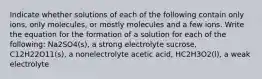 Indicate whether solutions of each of the following contain only ions, only molecules, or mostly molecules and a few ions. Write the equation for the formation of a solution for each of the following: Na2SO4(s), a strong electrolyte sucrose, C12H22O11(s), a nonelectrolyte acetic acid, HC2H3O2(l), a weak electrolyte