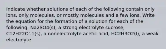 Indicate whether solutions of each of the following contain only ions, only molecules, or mostly molecules and a few ions. Write the equation for the formation of a solution for each of the following: Na2SO4(s), a strong electrolyte sucrose, C12H22O11(s), a nonelectrolyte acetic acid, HC2H3O2(l), a weak electrolyte