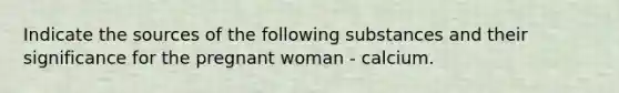 Indicate the sources of the following substances and their significance for the pregnant woman - calcium.