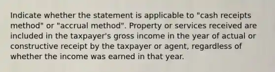 Indicate whether the statement is applicable to "cash receipts method" or "accrual method". Property or services received are included in the taxpayer's gross income in the year of actual or constructive receipt by the taxpayer or agent, regardless of whether the income was earned in that year.