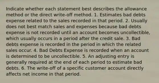 Indicate whether each statement best describes the allowance method or the direct write-off method. 1. Estimates bad debts expense related to the sales recorded in that period. 2. Usually does not best match sales and expenses because bad debts expense is not recorded until an account becomes uncollectible, which usually occurs in a period after the credit sale. 3. Bad debts expense is recorded in the period in which the related sales occur. 4. Bad Debts Expense is recorded when an account is determined to be uncollectible. 5. An adjusting entry is generally required at the end of each period to estimate bad debts. 6. The write-off of a specific customer account directly affects net income in that period.