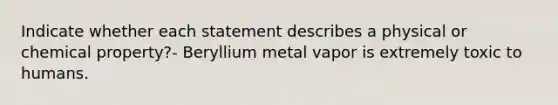 Indicate whether each statement describes a physical or chemical property?- Beryllium metal vapor is extremely toxic to humans.