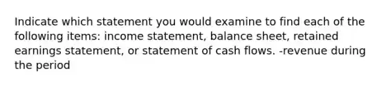 Indicate which statement you would examine to find each of the following items: income statement, balance sheet, retained earnings statement, or statement of cash flows. -revenue during the period