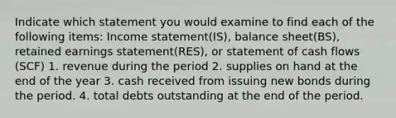 Indicate which statement you would examine to find each of the following items: Income statement(IS), balance sheet(BS), retained earnings statement(RES), or statement of cash flows (SCF) 1. revenue during the period 2. supplies on hand at the end of the year 3. cash received from issuing new bonds during the period. 4. total debts outstanding at the end of the period.