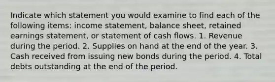 Indicate which statement you would examine to find each of the following items: <a href='https://www.questionai.com/knowledge/kCPMsnOwdm-income-statement' class='anchor-knowledge'>income statement</a>, balance sheet, retained earnings statement, or statement of cash flows. 1. Revenue during the period. 2. Supplies on hand at the end of the year. 3. Cash received from issuing new bonds during the period. 4. Total debts outstanding at the end of the period.