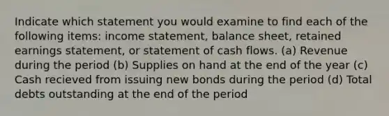 Indicate which statement you would examine to find each of the following items: income statement, balance sheet, retained earnings statement, or statement of cash flows. (a) Revenue during the period (b) Supplies on hand at the end of the year (c) Cash recieved from issuing new bonds during the period (d) Total debts outstanding at the end of the period