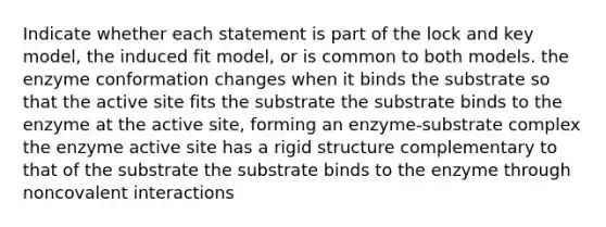 Indicate whether each statement is part of the lock and key model, the induced fit model, or is common to both models. the enzyme conformation changes when it binds the substrate so that the active site fits the substrate the substrate binds to the enzyme at the active site, forming an enzyme-substrate complex the enzyme active site has a rigid structure complementary to that of the substrate the substrate binds to the enzyme through noncovalent interactions