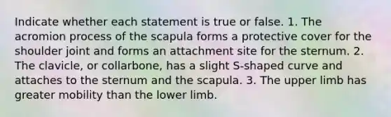 Indicate whether each statement is true or false. 1. The acromion process of the scapula forms a protective cover for the shoulder joint and forms an attachment site for the sternum. 2. The clavicle, or collarbone, has a slight S-shaped curve and attaches to the sternum and the scapula. 3. The upper limb has greater mobility than the lower limb.