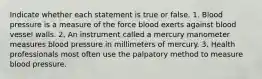 Indicate whether each statement is true or false. 1. Blood pressure is a measure of the force blood exerts against blood vessel walls. 2. An instrument called a mercury manometer measures blood pressure in millimeters of mercury. 3. Health professionals most often use the palpatory method to measure blood pressure.