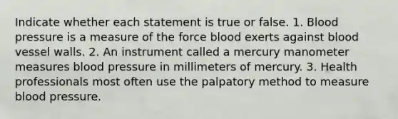 Indicate whether each statement is true or false. 1. Blood pressure is a measure of the force blood exerts against blood vessel walls. 2. An instrument called a mercury manometer measures blood pressure in millimeters of mercury. 3. Health professionals most often use the palpatory method to measure blood pressure.