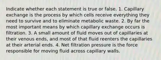 Indicate whether each statement is true or false. 1. Capillary exchange is the process by which cells receive everything they need to survive and to eliminate metabolic waste. 2. By far the most important means by which capillary exchange occurs is filtration. 3. A small amount of fluid moves out of capillaries at their venous ends, and most of that fluid reenters the capillaries at their arterial ends. 4. Net filtration pressure is the force responsible for moving fluid across capillary walls.