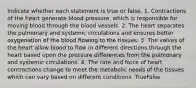 Indicate whether each statement is true or false. 1. Contractions of the heart generate blood pressure, which is responsible for moving blood through the blood vessels. 2. The heart separates the pulmonary and systemic circulations and ensures better oxygenation of the blood flowing to the tissues. 3. The valves of the heart allow blood to flow in different directions through the heart based upon the pressure differences from the pulmonary and systemic circulations. 4. The rate and force of heart contractions change to meet the metabolic needs of the tissues which can vary based on different conditions. TrueFalse