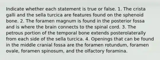 Indicate whether each statement is true or false. 1. The crista galli and the sella turcica are features found on the sphenoid bone. 2. The foramen magnum is found in the posterior fossa and is where <a href='https://www.questionai.com/knowledge/kLMtJeqKp6-the-brain' class='anchor-knowledge'>the brain</a> connects to <a href='https://www.questionai.com/knowledge/kkAfzcJHuZ-the-spinal-cord' class='anchor-knowledge'>the spinal cord</a>. 3. The petrous portion of the temporal bone extends posterolaterally from each side of the sella turcica. 4. Openings that can be found in the middle cranial fossa are the foramen rotundum, foramen ovale, foramen spinosum, and the olfactory foramina.