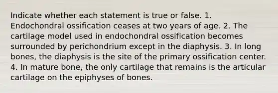 Indicate whether each statement is true or false. 1. Endochondral ossification ceases at two years of age. 2. The cartilage model used in endochondral ossification becomes surrounded by perichondrium except in the diaphysis. 3. In long bones, the diaphysis is the site of the primary ossification center. 4. In mature bone, the only cartilage that remains is the articular cartilage on the epiphyses of bones.