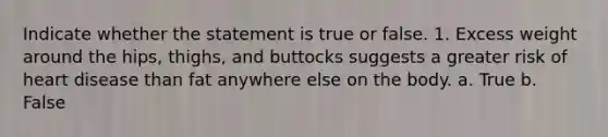 Indicate whether the statement is true or false. 1. Excess weight around the hips, thighs, and buttocks suggests a greater risk of heart disease than fat anywhere else on the body. a. True b. False