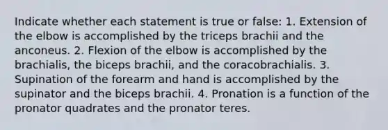 Indicate whether each statement is true or false: 1. Extension of the elbow is accomplished by the triceps brachii and the anconeus. 2. Flexion of the elbow is accomplished by the brachialis, the biceps brachii, and the coracobrachialis. 3. Supination of the forearm and hand is accomplished by the supinator and the biceps brachii. 4. Pronation is a function of the pronator quadrates and the pronator teres.