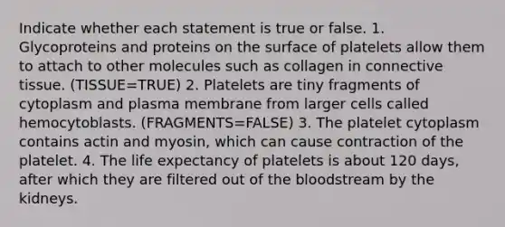 Indicate whether each statement is true or false. 1. Glycoproteins and proteins on the surface of platelets allow them to attach to other molecules such as collagen in connective tissue. (TISSUE=TRUE) 2. Platelets are tiny fragments of cytoplasm and plasma membrane from larger cells called hemocytoblasts. (FRAGMENTS=FALSE) 3. The platelet cytoplasm contains actin and myosin, which can cause contraction of the platelet. 4. The life expectancy of platelets is about 120 days, after which they are filtered out of the bloodstream by the kidneys.