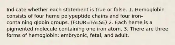 Indicate whether each statement is true or false. 1. Hemoglobin consists of four heme polypeptide chains and four iron-containing globin groups. (FOUR=FALSE) 2. Each heme is a pigmented molecule containing one iron atom. 3. There are three forms of hemoglobin: embryonic, fetal, and adult.