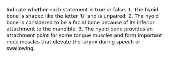 Indicate whether each statement is true or false. 1. The <a href='https://www.questionai.com/knowledge/kVV1acPC4Z-hyoid-bone' class='anchor-knowledge'>hyoid bone</a> is shaped like the letter 'U' and is unpaired. 2. The hyoid bone is considered to be a facial bone because of its inferior attachment to the mandible. 3. The hyoid bone provides an attachment point for some tongue muscles and form important neck muscles that elevate the larynx during speech or swallowing.