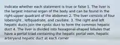 Indicate whether each statement is true or false 1. The liver is the largest internal organ of the body and can be found in the right-upper quadrant of the abdomen 2. The liver consists of four lobesright , leftquadrate, and caudate. 3. The right and left hepatic ducts join the cystic duct to form the common hepatic duct 4. The liver is divided into hexagonal-shaped lobules that have a portal triad containing the hepatic portal vein, hepatic arteryand hepatic duct at each corner