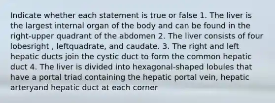 Indicate whether each statement is true or false 1. The liver is the largest internal organ of the body and can be found in the right-upper quadrant of the abdomen 2. The liver consists of four lobesright , leftquadrate, and caudate. 3. The right and left hepatic ducts join the cystic duct to form the common hepatic duct 4. The liver is divided into hexagonal-shaped lobules that have a portal triad containing the hepatic portal vein, hepatic arteryand hepatic duct at each corner