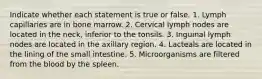 Indicate whether each statement is true or false. 1. Lymph capillaries are in bone marrow. 2. Cervical lymph nodes are located in the neck, inferior to the tonsils. 3. Inguinal lymph nodes are located in the axillary region. 4. Lacteals are located in the lining of the small intestine. 5. Microorganisms are filtered from the blood by the spleen.