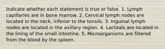 Indicate whether each statement is true or false. 1. Lymph capillaries are in bone marrow. 2. Cervical lymph nodes are located in the neck, inferior to the tonsils. 3. Inguinal lymph nodes are located in the axillary region. 4. Lacteals are located in the lining of <a href='https://www.questionai.com/knowledge/kt623fh5xn-the-small-intestine' class='anchor-knowledge'>the small intestine</a>. 5. Microorganisms are filtered from <a href='https://www.questionai.com/knowledge/k7oXMfj7lk-the-blood' class='anchor-knowledge'>the blood</a> by the spleen.