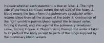 Indicate whether each statement is true or false. 1. The right side of the heart contracts before the left side of the heart. 2. Blood enters the heart from the pulmonary circulation which returns blood from all the tissues of the body. 3. Contraction of the right ventricle pushes blood against the bicuspid valve, forcing it closed, and also against the pulmonary semilunar valve, forcing it open. 4. Blood flowing through the aorta is taken to all parts of the body except to parts of the lungs supplied by the pulmonary blood vessels.