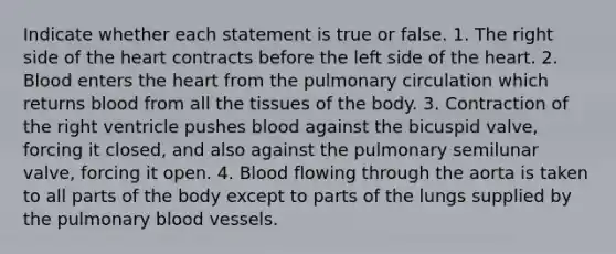 Indicate whether each statement is true or false. 1. The right side of the heart contracts before the left side of the heart. 2. Blood enters the heart from the pulmonary circulation which returns blood from all the tissues of the body. 3. Contraction of the right ventricle pushes blood against the bicuspid valve, forcing it closed, and also against the pulmonary semilunar valve, forcing it open. 4. Blood flowing through the aorta is taken to all parts of the body except to parts of the lungs supplied by the pulmonary blood vessels.