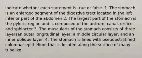 Indicate whether each statement is true or false. 1. The stomach is an enlarged segment of the digestive tract located in the left inferior part of the abdomen 2. The largest part of the stomach is the pyloric region and is composed of the antrum, canal, orifice, and sphincter 3. The muscularis of the stomach consists of three layersan outer longitudinal layer, a middle circular layer, and an inner oblique layer. 4. The stomach is lined with pseudostratified columnar epithelium that is located along the surface of many tubelike.