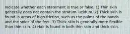 Indicate whether each statement is true or false. 1) Thin skin generally does not contain the stratum lucidum. 2) Thick skin is found in areas of high friction, such as the palms of the hands and the soles of the feet. 3) Thick skin is generally more flexible than thin skin. 4) Hair is found in both thin skin and thick skin.