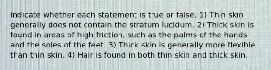 Indicate whether each statement is true or false. 1) Thin skin generally does not contain the stratum lucidum. 2) Thick skin is found in areas of high friction, such as the palms of the hands and the soles of the feet. 3) Thick skin is generally more flexible than thin skin. 4) Hair is found in both thin skin and thick skin.