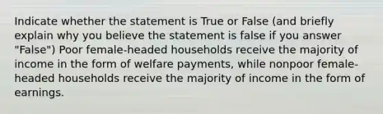 Indicate whether the statement is True or False (and briefly explain why you believe the statement is false if you answer "False") Poor female-headed households receive the majority of income in the form of welfare payments, while nonpoor female-headed households receive the majority of income in the form of earnings.