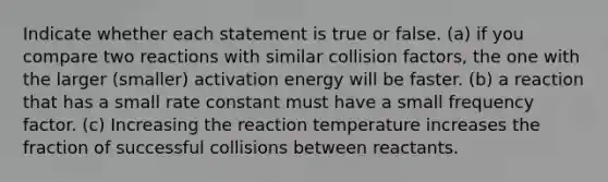 Indicate whether each statement is true or false. (a) if you compare two reactions with similar collision factors, the one with the larger (smaller) activation energy will be faster. (b) a reaction that has a small rate constant must have a small frequency factor. (c) Increasing the reaction temperature increases the fraction of successful collisions between reactants.